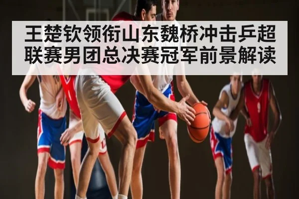 王楚钦领衔山东魏桥冲击乒超联赛男团总决赛冠军前景解读
